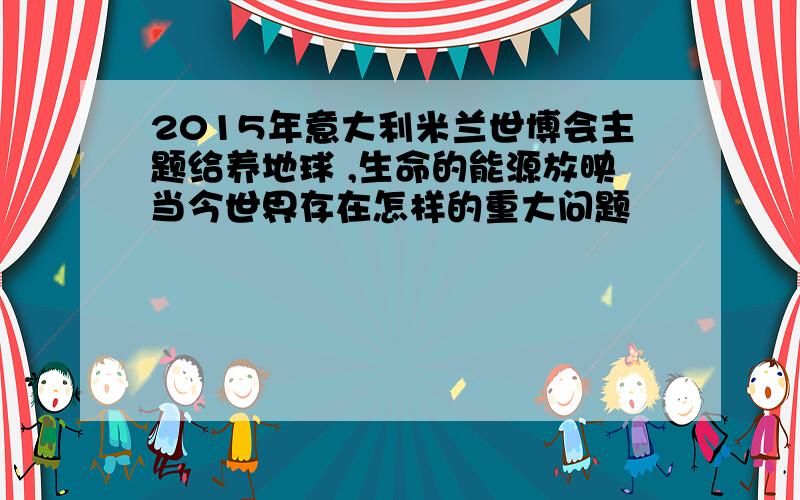 2015年意大利米兰世博会主题给养地球 ,生命的能源放映当今世界存在怎样的重大问题