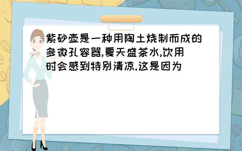 紫砂壶是一种用陶土烧制而成的多微孔容器,夏天盛茶水,饮用时会感到特别清凉.这是因为___________________