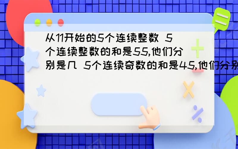 从11开始的5个连续整数 5个连续整数的和是55,他们分别是几 5个连续奇数的和是45,他们分别是几