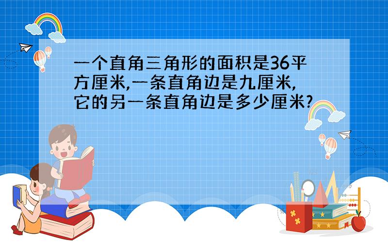 一个直角三角形的面积是36平方厘米,一条直角边是九厘米,它的另一条直角边是多少厘米?