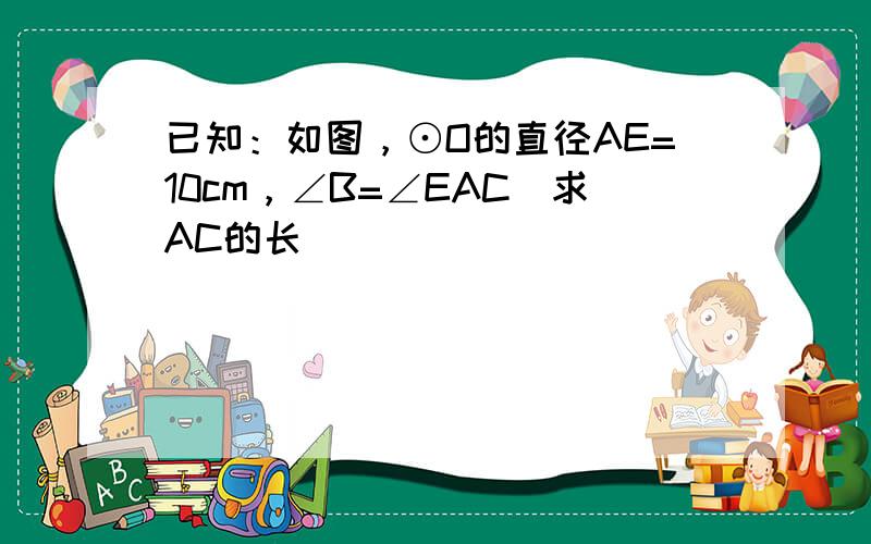 已知：如图，⊙O的直径AE=10cm，∠B=∠EAC．求AC的长．