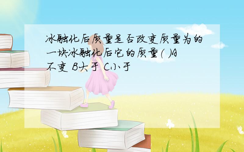 冰融化后质量是否改变质量为的一块冰融化后它的质量（ ）A不变 B大于 C小于