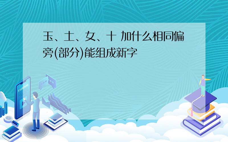 玉、土、女、十 加什么相同偏旁(部分)能组成新字