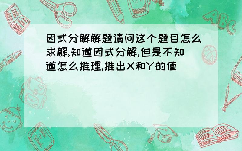 因式分解解题请问这个题目怎么求解,知道因式分解,但是不知道怎么推理,推出X和Y的值