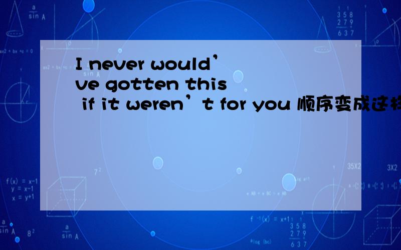 I never would’ve gotten this if it weren’t for you 顺序变成这样对吗