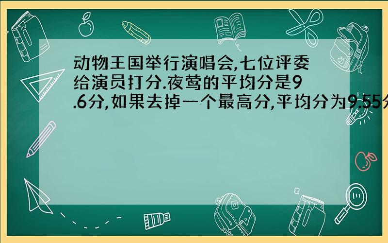 动物王国举行演唱会,七位评委给演员打分.夜莺的平均分是9.6分,如果去掉一个最高分,平均分为9.55分；如果去掉一个最低