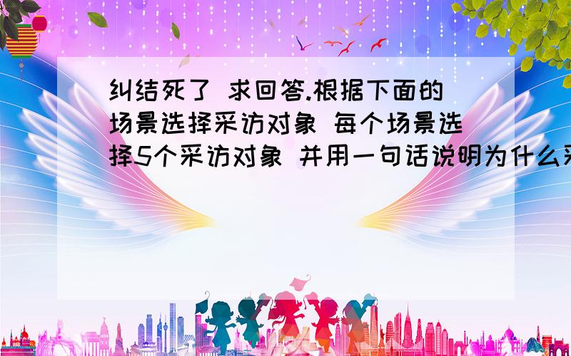 纠结死了 求回答.根据下面的场景选择采访对象 每个场景选择5个采访对象 并用一句话说明为什么采访