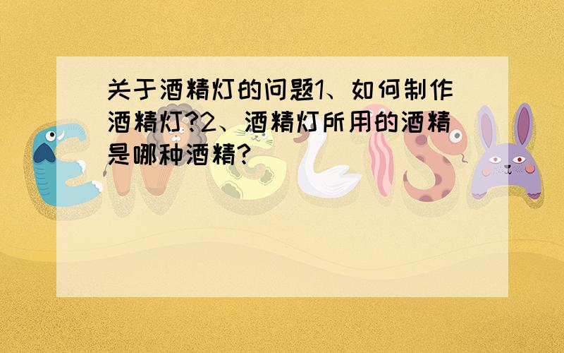 关于酒精灯的问题1、如何制作酒精灯?2、酒精灯所用的酒精是哪种酒精?