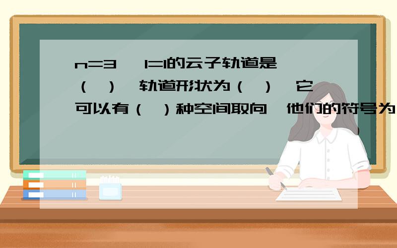 n=3 ,l=1的云子轨道是（ ）,轨道形状为（ ）,它可以有（ ）种空间取向,他们的符号为（ ）.