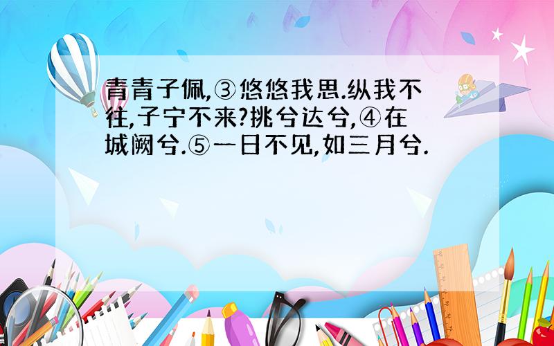 青青子佩,③悠悠我思.纵我不往,子宁不来?挑兮达兮,④在城阙兮.⑤一日不见,如三月兮.