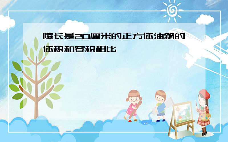 陵长是20厘米的正方体油箱的体积和容积相比,