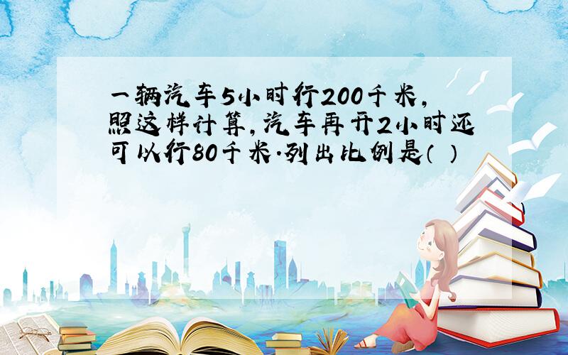 一辆汽车5小时行200千米,照这样计算,汽车再开2小时还可以行80千米.列出比例是（ ）