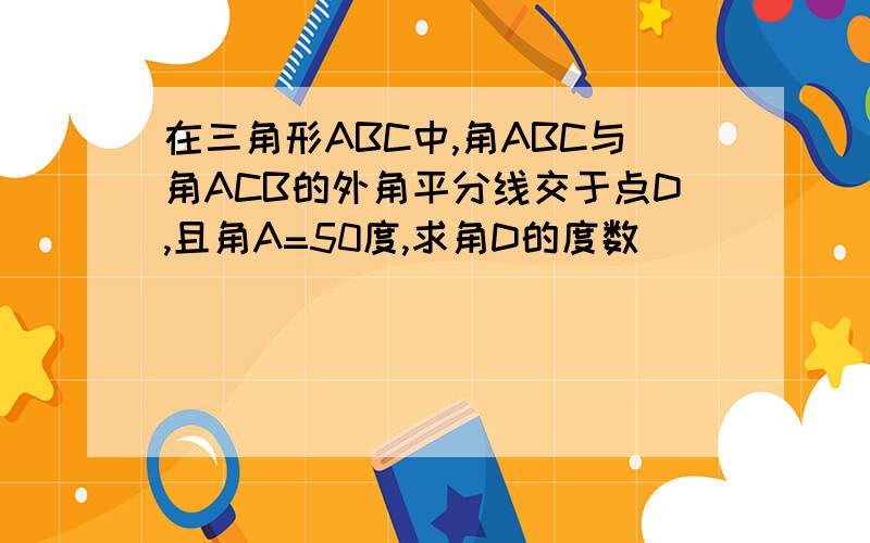 在三角形ABC中,角ABC与角ACB的外角平分线交于点D,且角A=50度,求角D的度数