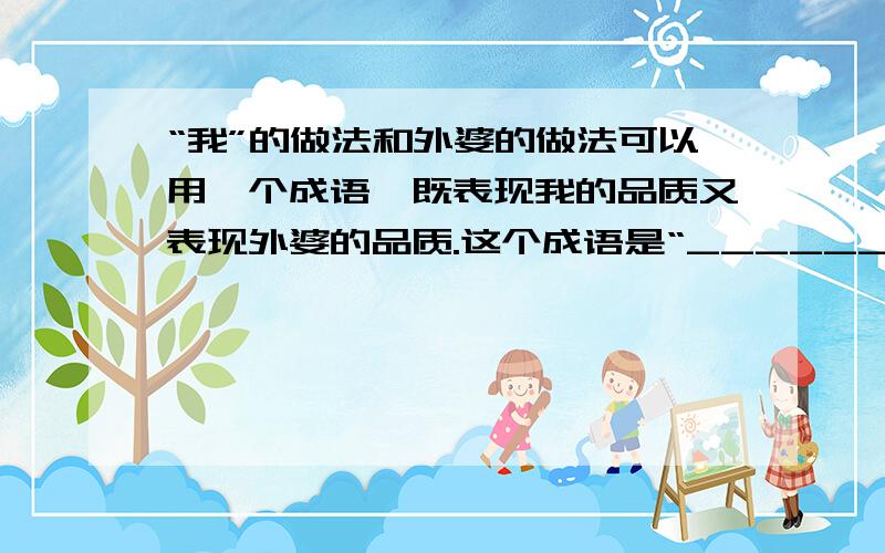 “我”的做法和外婆的做法可以用一个成语,既表现我的品质又表现外婆的品质.这个成语是“__________”.