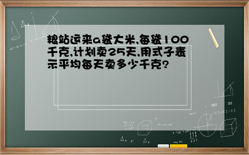 粮站运来a袋大米,每袋100千克,计划卖25天,用式子表示平均每天卖多少千克?