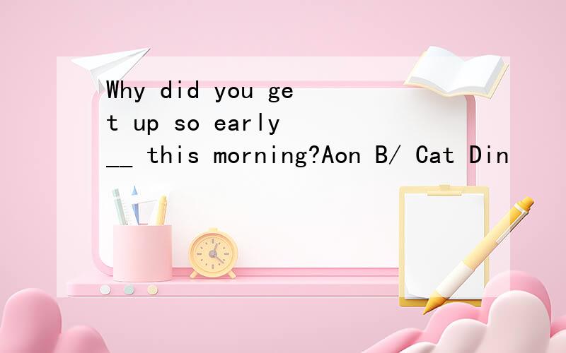 Why did you get up so early __ this morning?Aon B/ Cat Din