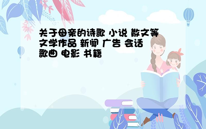 关于母亲的诗歌 小说 散文等文学作品 新闻 广告 会话 歌曲 电影 书籍