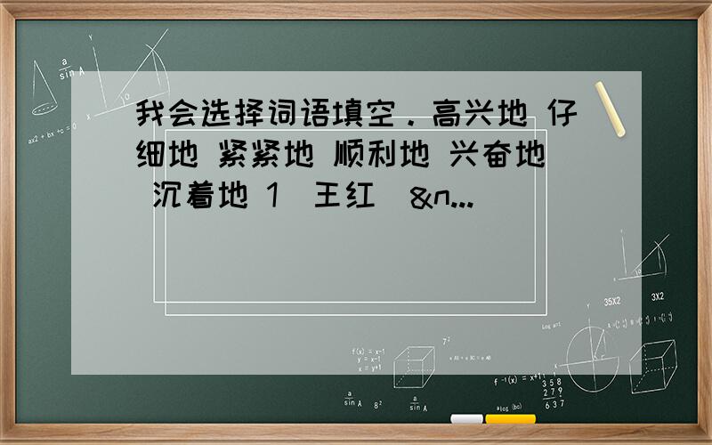 我会选择词语填空。高兴地 仔细地 紧紧地 顺利地 兴奋地 沉着地 1．王红(&n...