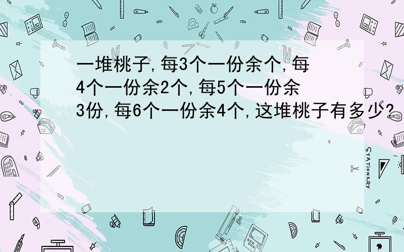 一堆桃子,每3个一份余个,每4个一份余2个,每5个一份余3份,每6个一份余4个,这堆桃子有多少?