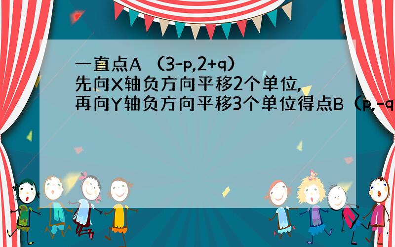 一直点A （3-p,2+q）先向X轴负方向平移2个单位,再向Y轴负方向平移3个单位得点B（p,-q),则点B的坐标为?