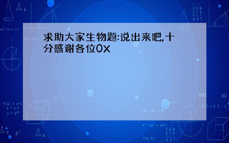 求助大家生物题:说出来吧,十分感谢各位0X