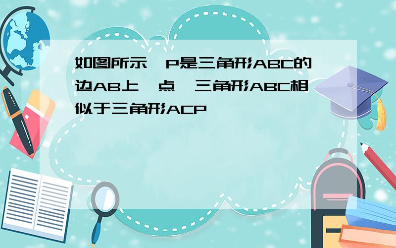 如图所示,P是三角形ABC的边AB上一点,三角形ABC相似于三角形ACP