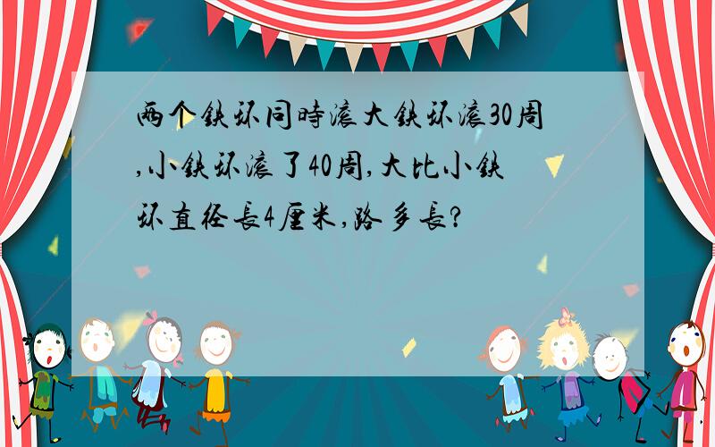 两个铁环同时滚大铁环滚30周,小铁环滚了40周,大比小铁环直径长4厘米,路多长?