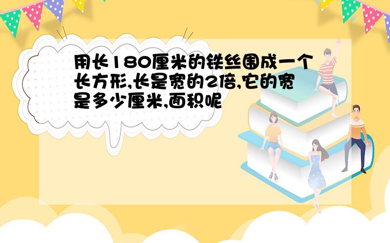 用长180厘米的铁丝围成一个长方形,长是宽的2倍,它的宽是多少厘米,面积呢