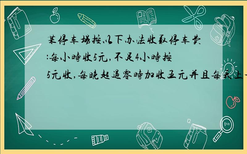 某停车场按以下办法收取停车费:每小时收5元,不足4小时按5元收,每晚超过零时加收五元并且每天上午8点重新