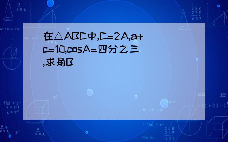 在△ABC中,C=2A,a+c=10,cosA=四分之三,求角B