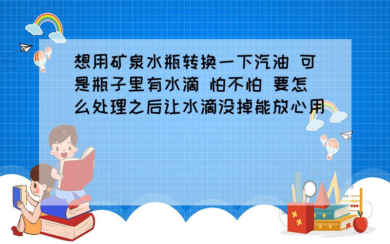 想用矿泉水瓶转换一下汽油 可是瓶子里有水滴 怕不怕 要怎么处理之后让水滴没掉能放心用