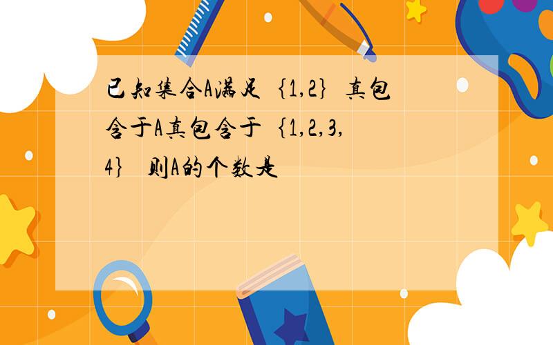 已知集合A满足｛1,2｝真包含于A真包含于｛1,2,3,4｝ 则A的个数是