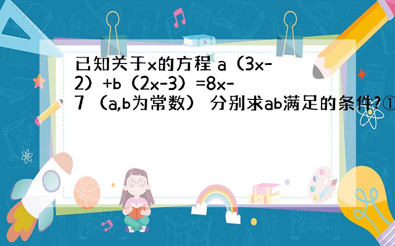 已知关于x的方程 a（3x-2）+b（2x-3）=8x-7 （a,b为常数） 分别求ab满足的条件?①方程有无数个解 ②