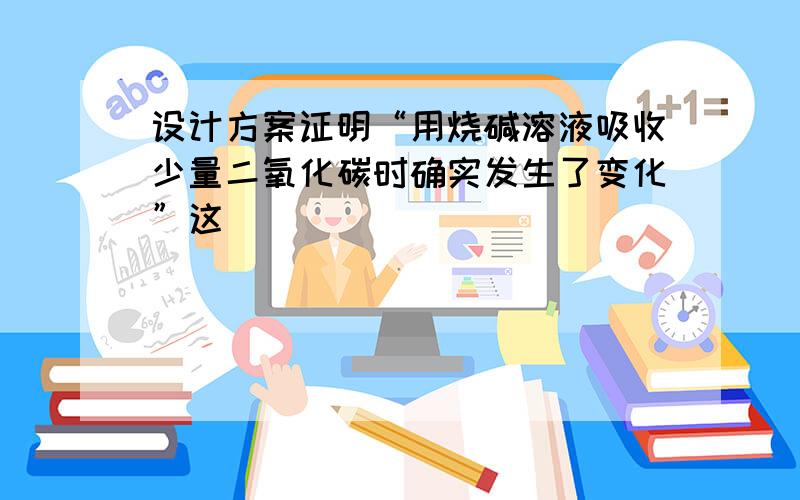 设计方案证明“用烧碱溶液吸收少量二氧化碳时确实发生了变化”这