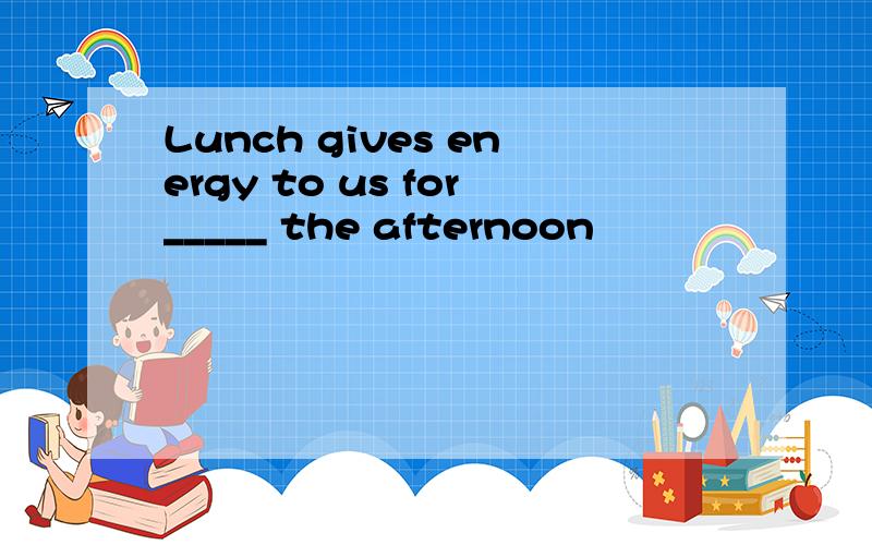 Lunch gives energy to us for_____ the afternoon