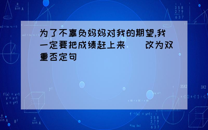 为了不辜负妈妈对我的期望,我一定要把成绩赶上来．（改为双重否定句）