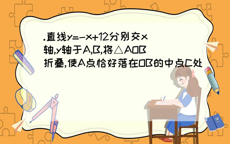 .直线y=-x+12分别交x轴,y轴于A,B,将△AOB折叠,使A点恰好落在OB的中点C处