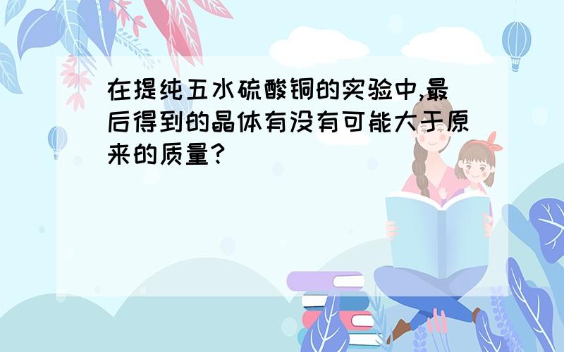 在提纯五水硫酸铜的实验中,最后得到的晶体有没有可能大于原来的质量?