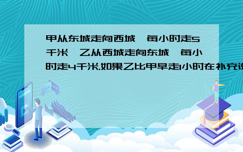 甲从东城走向西城,每小时走5千米,乙从西城走向东城,每小时走4千米.如果乙比甲早走1小时在补充说明里有