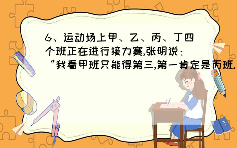 6、运动场上甲、乙、丙、丁四个班正在进行接力赛,张明说：“我看甲班只能得第三,第一肯定是丙班.”王芳说：“丙班只能得第二