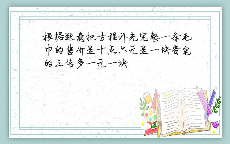 根据题意把方程补充完整一条毛巾的售价是十点六元是一块香皂的三倍多一元一块