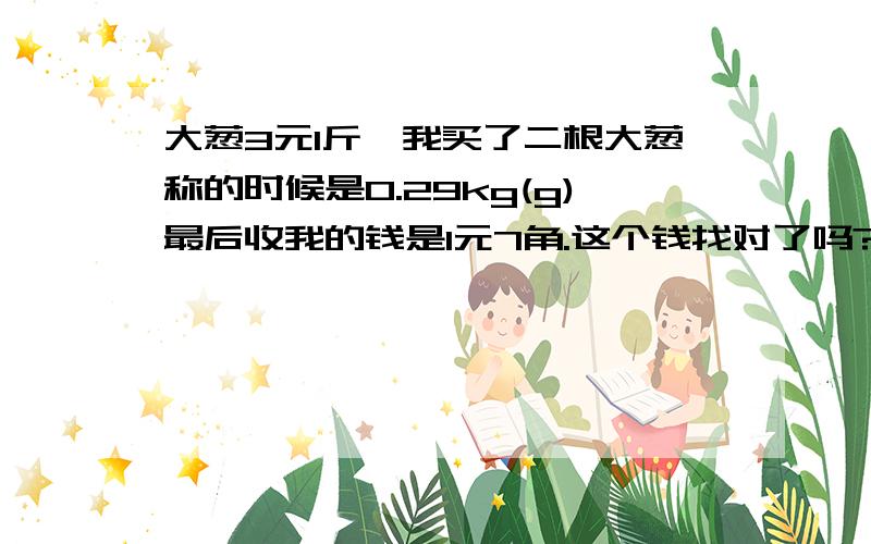 大葱3元1斤,我买了二根大葱称的时候是0.29kg(g)最后收我的钱是1元7角.这个钱找对了吗?