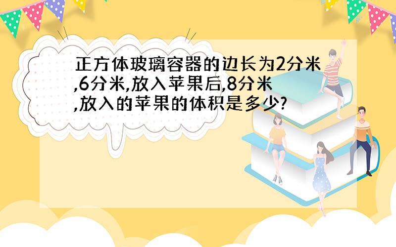 正方体玻璃容器的边长为2分米,6分米,放入苹果后,8分米,放入的苹果的体积是多少?