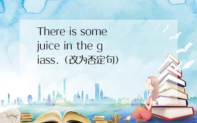 There is some juice in the giass.（改为否定句）