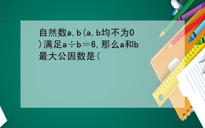 自然数a,b(a,b均不为0)满足a÷b＝6,那么a和b最大公因数是(