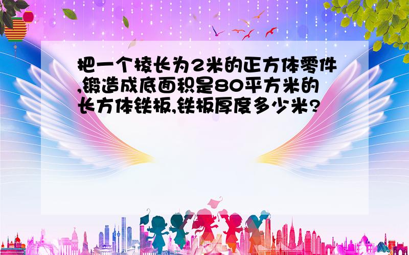 把一个棱长为2米的正方体零件,锻造成底面积是80平方米的长方体铁板,铁板厚度多少米?