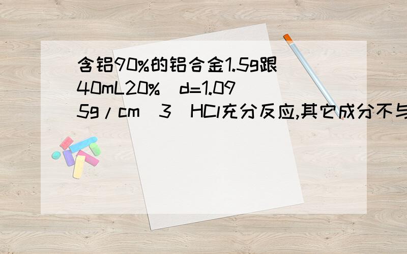 含铝90%的铝合金1.5g跟40mL20%(d=1.095g/cm^3)HCl充分反应,其它成分不与HCl反应,过滤除去