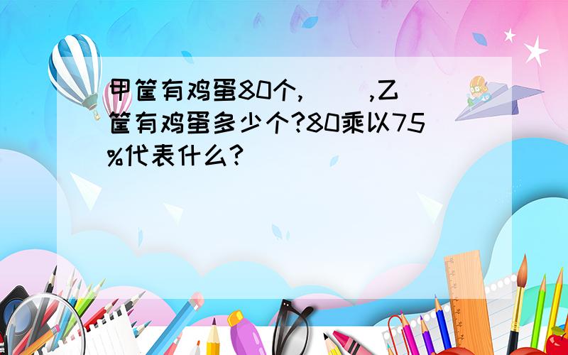 甲筐有鸡蛋80个,( ),乙筐有鸡蛋多少个?80乘以75%代表什么?