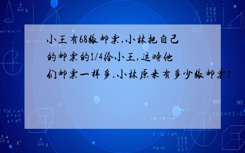 小王有68张邮票,小林把自己的邮票的1/4给小王,这时他们邮票一样多.小林原来有多少张邮票?