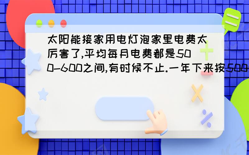 太阳能接家用电灯泡家里电费太厉害了,平均每月电费都是500-600之间,有时候不止.一年下来按500元／月来算一年就是7